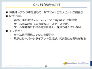 Copyright © NTT Communications Corporation. All right reserved.
⽴ち上げのきっかけ
n 沖縄オープンラボを通じて、NTT Comとモノビットが出会う
n NTT Com
• WebRTCの開発フレームワーク “SkyWay” を提供中
• ゲームはWebRTCの有望なユースケースだが、
ゲーム開発者における認知が低く、採⽤も進んでいない
n モノビット
• ゲーム専⽤通信エンジンを提供中
• 現状はサーバ⇔クライアント型だが、P2P型にも興味がある
15
 