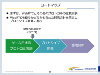 Copyright © NTT Communications Corporation. All right reserved.
ロードマップ
n まずは、WebRTCとその他のプロトコルの⽐較実験
n WebRTCを使うかどうかも含めた開発⽅針を策定し、
プロトタイプ開発に進む
16
ゲーム⽤通信
プロトコル実験
プロトタイプ
開発
商⽤開発
開発⽅針の策定
(今ココ)
 
