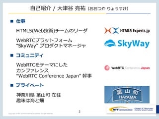 Copyright © NTT Communications Corporation. All right reserved.
⾃⼰紹介 / ⼤津⾕ 亮祐（おおつや りょうすけ）
2
n 仕事
HTML5(Web技術)チームのリーダ
WebRTCプラットフォーム
“SkyWay” プロダクトマネージャ
n コミュニティ
WebRTCをテーマにした
カンファレンス
“WebRTC Conference Japan” 幹事
n プライベート
神奈川県 葉⼭町 在住
趣味は海と畑
 