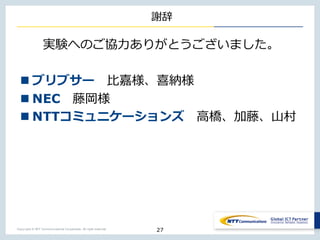 Copyright © NTT Communications Corporation. All right reserved.
謝辞
実験へのご協⼒ありがとうございました。
n ブリブサー ⽐嘉様、喜納様
n NEC 藤岡様
n NTTコミュニケーションズ ⾼橋、加藤、⼭村
27
 