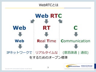 Copyright © NTT Communications Corporation. All right reserved.
WebRTCとは
3
Web RTC
Web RT C
Web Real Time Communication
IPネットワークで リアルタイムな (意思疎通 | 通信)
をするためのオープン標準
 