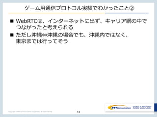Copyright © NTT Communications Corporation. All right reserved.
ゲーム⽤通信プロトコル実験でわかったこと②
n WebRTCは、インターネットに出ず、キャリア網の中で
つながったと考えられる
n ただし沖縄⇔沖縄の場合でも、沖縄内ではなく、
東京までは⾏ってそう
31
 