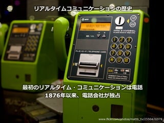 Copyright © NTT Communications Corporation. All right reserved.
リアルタイムコミュニケーションの歴史
最初のリアルタイム・コミュニケーションは電話
1876年以来、電話会社が独占
4 www.flickr.com/photos/mattb_tv/2550476978
 