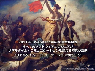 Copyright © NTT Communications Corporation. All right reserved.
2011年にWebRTCの最初の草案が発表
すべてのソフトウェアエンジニアが
リアルタイム・コミュニケーションを扱える時代が到来
“リアルタイム・コミュニケーションの⺠主化”
6 www.flickr.com/photos/tjflex/57210112
 