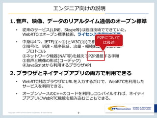 Copyright © NTT Communications Corporation. All right reserved.
エンジニア向けの説明
1. ⾳声、映像、データのリアルタイム通信のオープン標準
• 従来のサービス(LINE、Skype等)は独⾃技術でできていた。
WebRTCはオープン標準技術。ライセンス使⽤料が不要。
• 中⾝は4つ。IETF(①~③)とW3C(④)で標準化。
①暗号化、到達・順序保証、流量・輻輳制御を実現する
プロトコル
②ネットワーク機器(NAT等)を越えてP2P通信する⼿順
③⾳声と映像の形式(コーデック)
④JavaScriptから利⽤するブラウザAPI
2. ブラウザとネイティブアプリの両⽅で利⽤できる
• WebRTC対応ブラウザにURLを⼊⼒するだけで、WebRTCを利⽤した
サービスを利⽤できる。
• オープンソースのC++のコードを利⽤しコンパイルすれば、ネイティ
ブアプリにWebRTC機能を組み込むこともできる。
7
P2Pについて
は後述
 