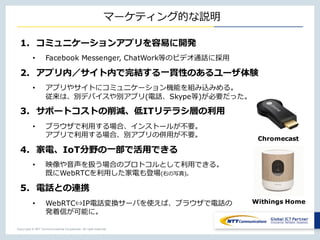 Copyright © NTT Communications Corporation. All right reserved.
マーケティング的な説明
1. コミュニケーションアプリを容易に開発
• Facebook Messenger, ChatWork等のビデオ通話に採⽤
2. アプリ内／サイト内で完結する⼀貫性のあるユーザ体験
• アプリやサイトにコミュニケーション機能を組み込みめる。
従来は、別デバイスや別アプリ(電話、Skype等)が必要だった。
3. サポートコストの削減、低ITリテラシ層の利⽤
• ブラウザで利⽤する場合、インストールが不要。
アプリで利⽤する場合、別アプリの併⽤が不要。
4. 家電、IoT分野の⼀部で活⽤できる
• 映像や⾳声を扱う場合のプロトコルとして利⽤できる。
既にWebRTCを利⽤した家電も登場(右の写真)。
5. 電話との連携
• WebRTC⇔IP電話変換サーバを使えば、ブラウザで電話の
発着信が可能に。
Chromecast
Withings Home
 