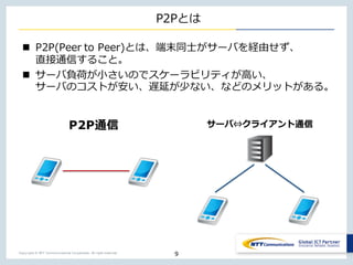 Copyright © NTT Communications Corporation. All right reserved.
P2Pとは
n P2P(Peer to Peer)とは、端末同⼠がサーバを経由せず、
直接通信すること。
n サーバ負荷が⼩さいのでスケーラビリティが⾼い、
サーバのコストが安い、遅延が少ない、などのメリットがある。
9
P2P通信 サーバ⇔クライアント通信
 