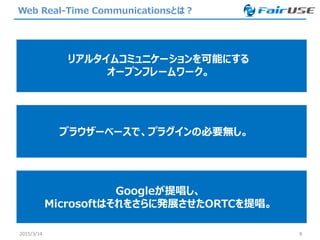 Web Real-Time Communicationsとは？
2015/3/14 8
リアルタイムコミュニケーションを可能にする
オープンフレームワーク。
ブラウザーベースで、プラグインの必要無し。
Googleが提唱し、
Microsoftはそれをさらに発展させたORTCを提唱。
 