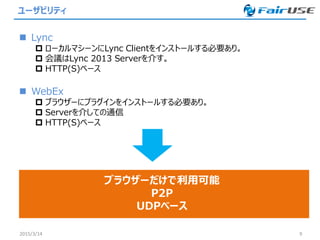 ユーザビリティ
 Lync
 ローカルマシーンにLync Clientをインストールする必要あり。
 会議はLync 2013 Serverを介す。
 HTTP(S)ベース
 WebEx
 ブラウザーにプラグインをインストールする必要あり。
 Serverを介しての通信
 HTTP(S)ベース
2015/3/14 9
ブラウザーだけで利用可能
P2P
UDPベース
 