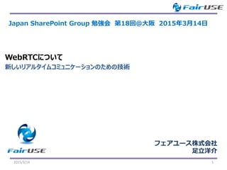 新しいリアルタイムコミュニケーションのための技術
WebRTCについて
2015/3/14 1
Japan SharePoint Group 勉強会 第18回＠大阪 2015年3月14日
フェアユース株式会社
足立洋介
 