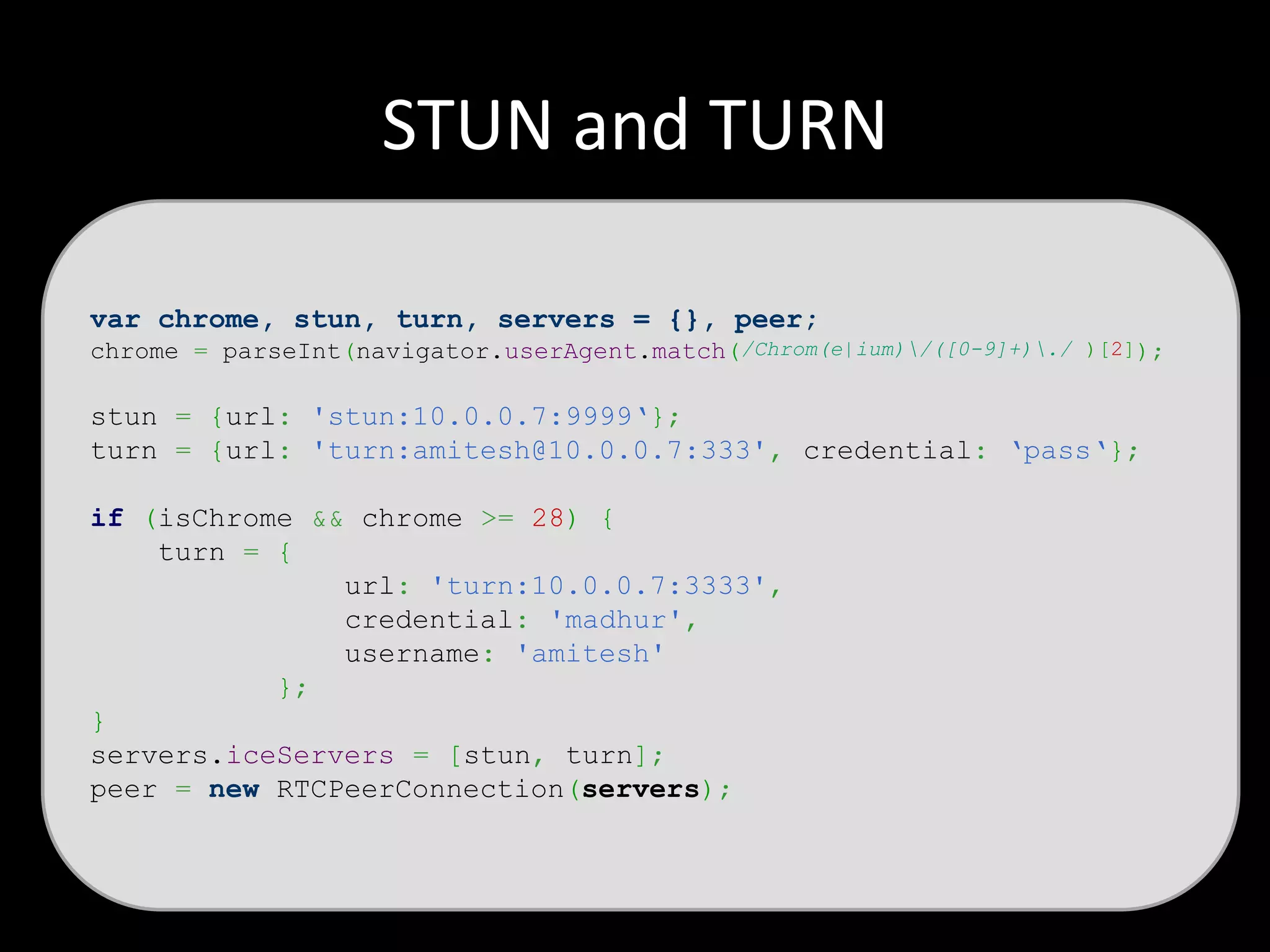 STUN and TURN
var chrome, stun, turn, servers = {}, peer;
chrome = parseInt(navigator.userAgent.match(/Chrom(e|ium)/([0-9]+)./ )[2]);
stun = {url: 'stun:10.0.0.7:9999‘};
turn = {url: 'turn:amitesh@10.0.0.7:333', credential: ‘pass‘};
if (isChrome && chrome >= 28) {
turn = {
url: 'turn:10.0.0.7:3333',
credential: 'madhur',
username: 'amitesh'
};
}
servers.iceServers = [stun, turn];
peer = new RTCPeerConnection(servers);
 