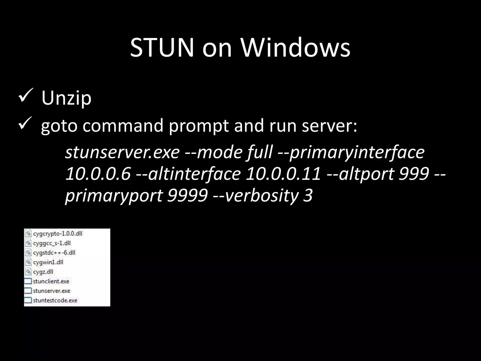 STUN on Windows
 Unzip
 goto command prompt and run server:
stunserver.exe --mode full --primaryinterface
10.0.0.6 --altinterface 10.0.0.11 --altport 999 --
primaryport 9999 --verbosity 3
 