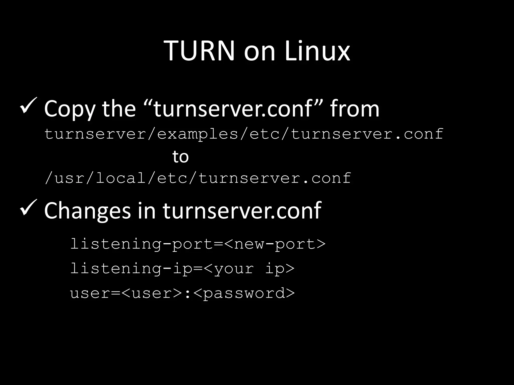 TURN on Linux
 Copy the “turnserver.conf” from
turnserver/examples/etc/turnserver.conf
to
/usr/local/etc/turnserver.conf
 Changes in turnserver.conf
listening-port=<new-port>
listening-ip=<your ip>
user=<user>:<password>
 