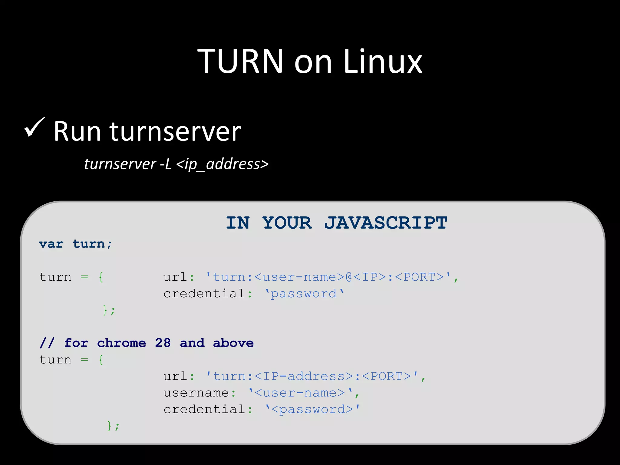 TURN on Linux
 Run turnserver
turnserver -L <ip_address>
IN YOUR JAVASCRIPT
var turn;
turn = { url: 'turn:<user-name>@<IP>:<PORT>',
credential: ‘password‘
};
// for chrome 28 and above
turn = {
url: 'turn:<IP-address>:<PORT>',
username: ‘<user-name>‘,
credential: ‘<password>'
};
 