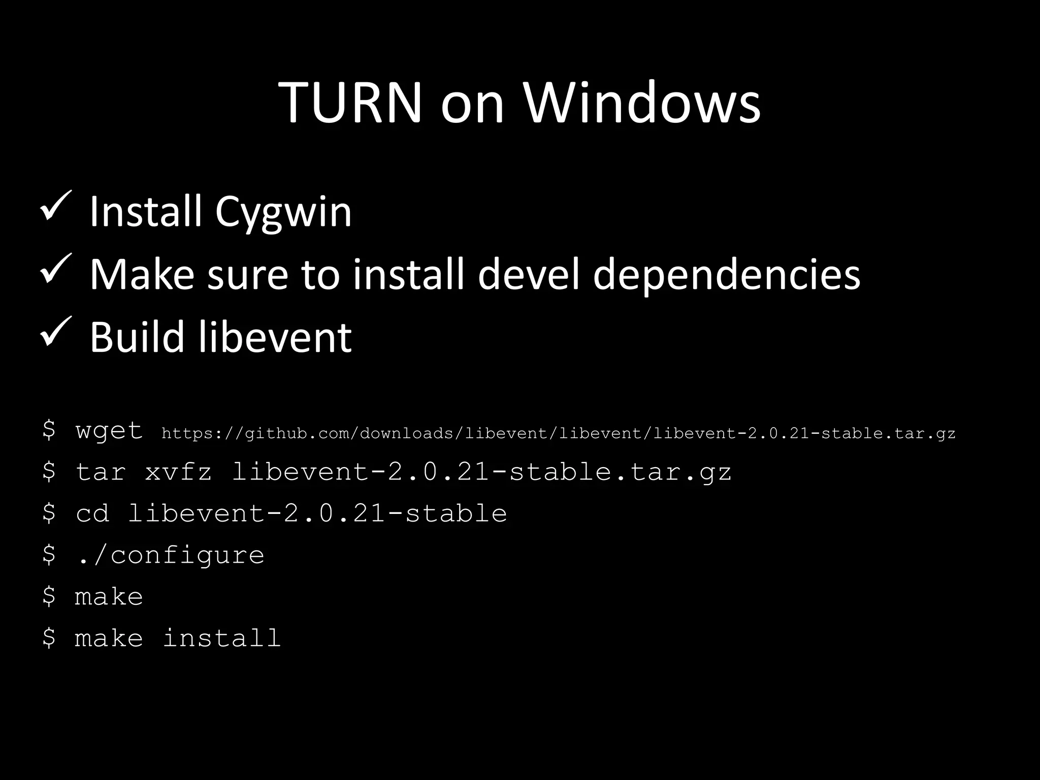 TURN on Windows
 Install Cygwin
 Make sure to install devel dependencies
 Build libevent
$ wget https://github.com/downloads/libevent/libevent/libevent-2.0.21-stable.tar.gz
$ tar xvfz libevent-2.0.21-stable.tar.gz
$ cd libevent-2.0.21-stable
$ ./configure
$ make
$ make install
 