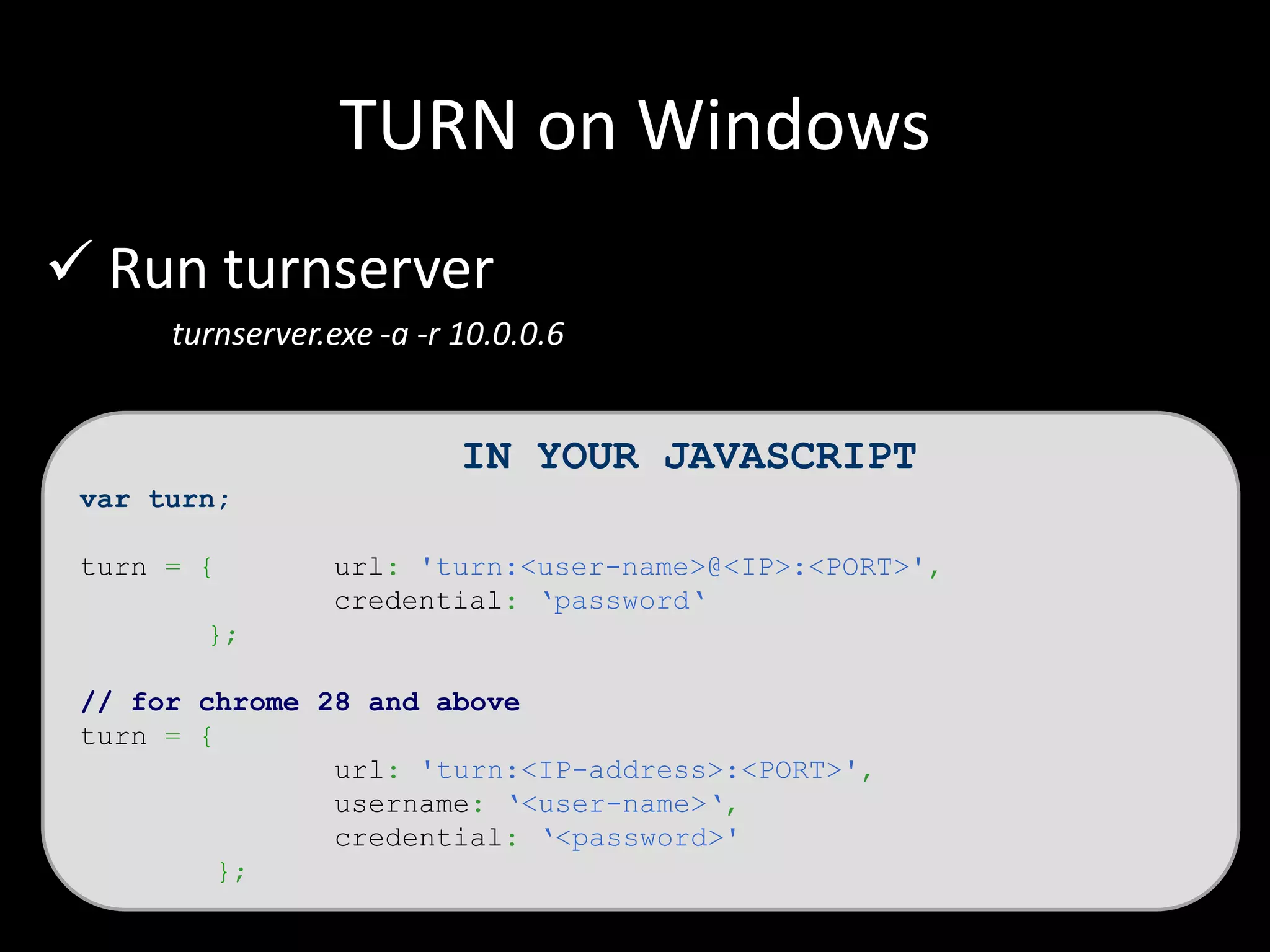 TURN on Windows
 Run turnserver
turnserver.exe -a -r 10.0.0.6
IN YOUR JAVASCRIPT
var turn;
turn = { url: 'turn:<user-name>@<IP>:<PORT>',
credential: ‘password‘
};
// for chrome 28 and above
turn = {
url: 'turn:<IP-address>:<PORT>',
username: ‘<user-name>‘,
credential: ‘<password>'
};
 
