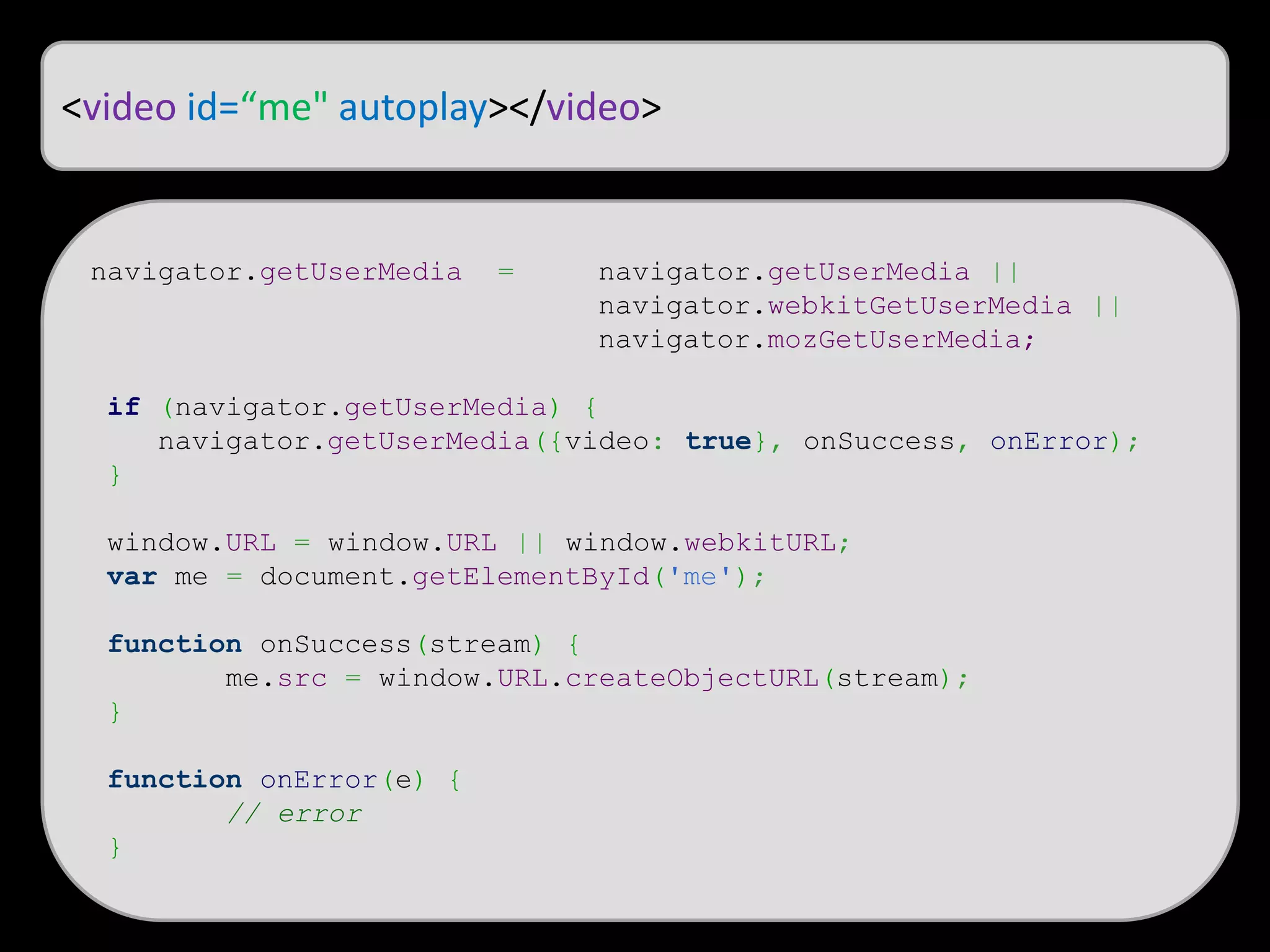 <video id=“me" autoplay></video>
navigator.getUserMedia = navigator.getUserMedia ||
navigator.webkitGetUserMedia ||
navigator.mozGetUserMedia;
if (navigator.getUserMedia) {
navigator.getUserMedia({video: true}, onSuccess, onError);
}
window.URL = window.URL || window.webkitURL;
var me = document.getElementById('me');
function onSuccess(stream) {
me.src = window.URL.createObjectURL(stream);
}
function onError(e) {
// error
}
 