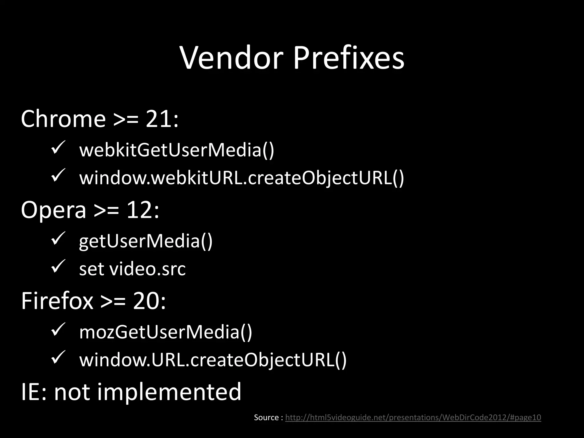 Vendor Prefixes
Chrome >= 21:
 webkitGetUserMedia()
 window.webkitURL.createObjectURL()
Opera >= 12:
 getUserMedia()
 set video.src
Firefox >= 20:
 mozGetUserMedia()
 window.URL.createObjectURL()
IE: not implemented
Source : http://html5videoguide.net/presentations/WebDirCode2012/#page10
 