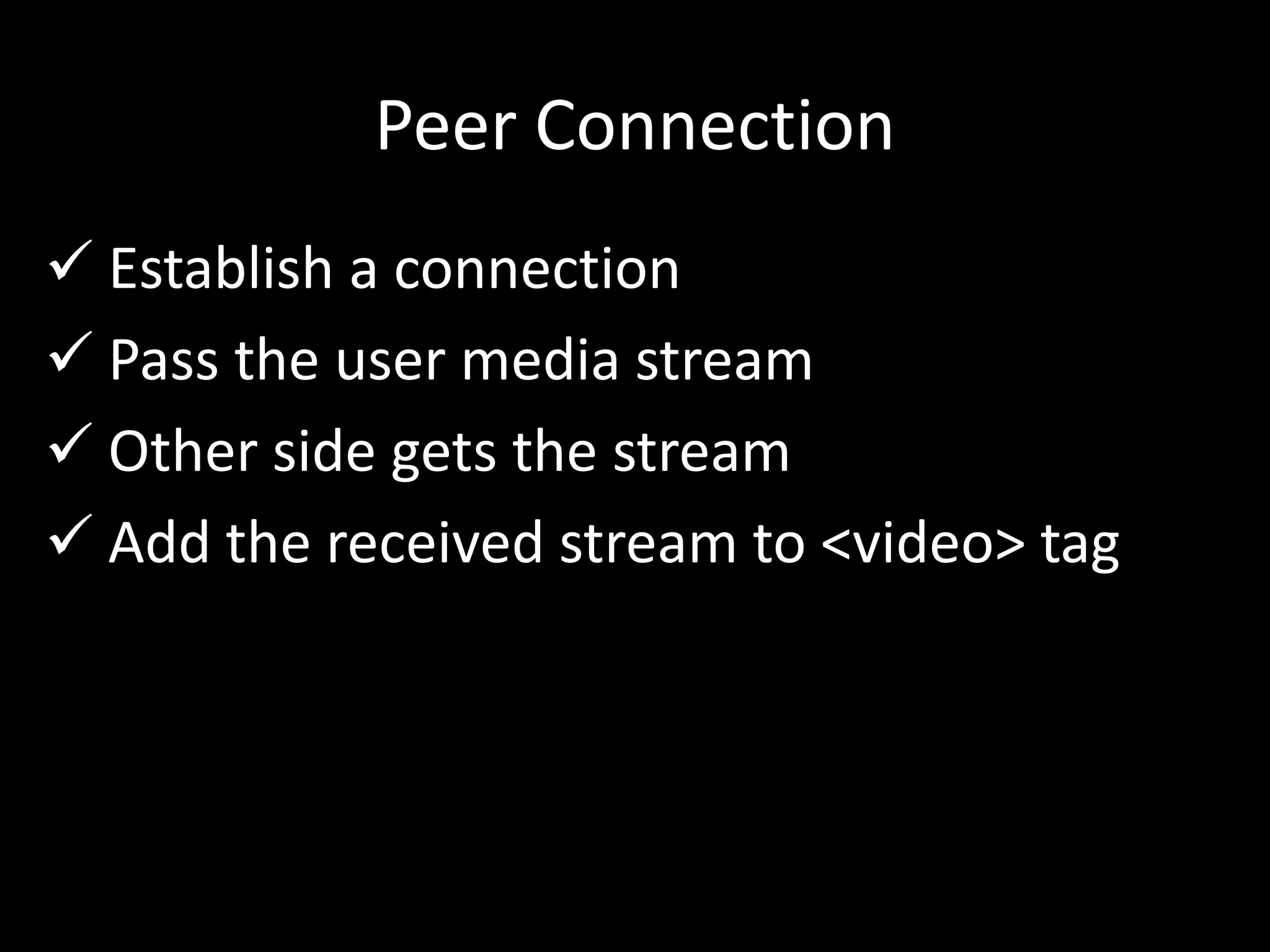 Peer Connection
 Establish a connection
 Pass the user media stream
 Other side gets the stream
 Add the received stream to <video> tag
 