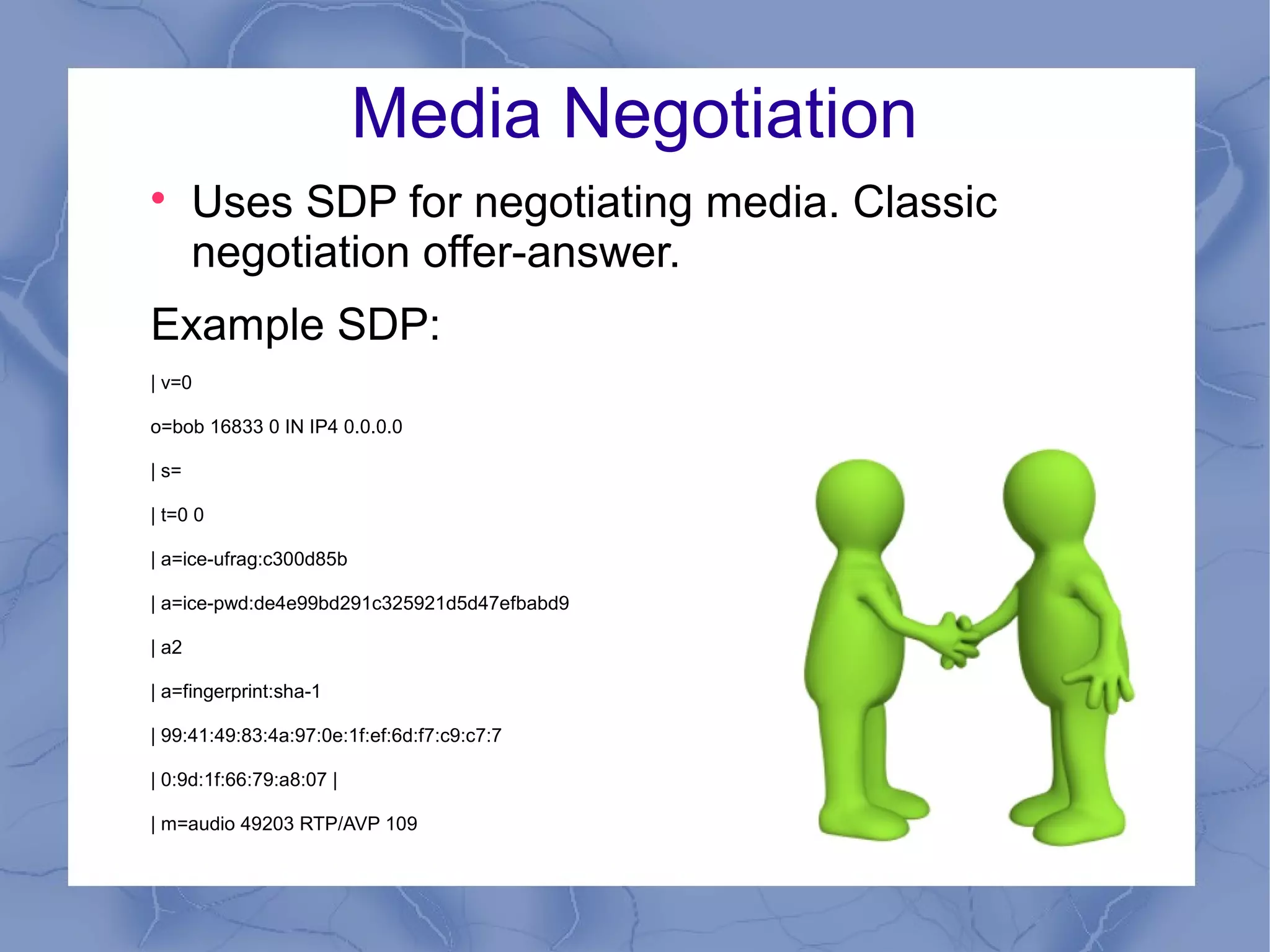Media Negotiation


Uses SDP for negotiating media. Classic
negotiation offer-answer.

Example SDP:
| v=0
o=bob 16833 0 IN IP4 0.0.0.0
| s=
| t=0 0
| a=ice-ufrag:c300d85b
| a=ice-pwd:de4e99bd291c325921d5d47efbabd9
| a2
| a=fingerprint:sha-1
| 99:41:49:83:4a:97:0e:1f:ef:6d:f7:c9:c7:7
| 0:9d:1f:66:79:a8:07 |
| m=audio 49203 RTP/AVP 109

 