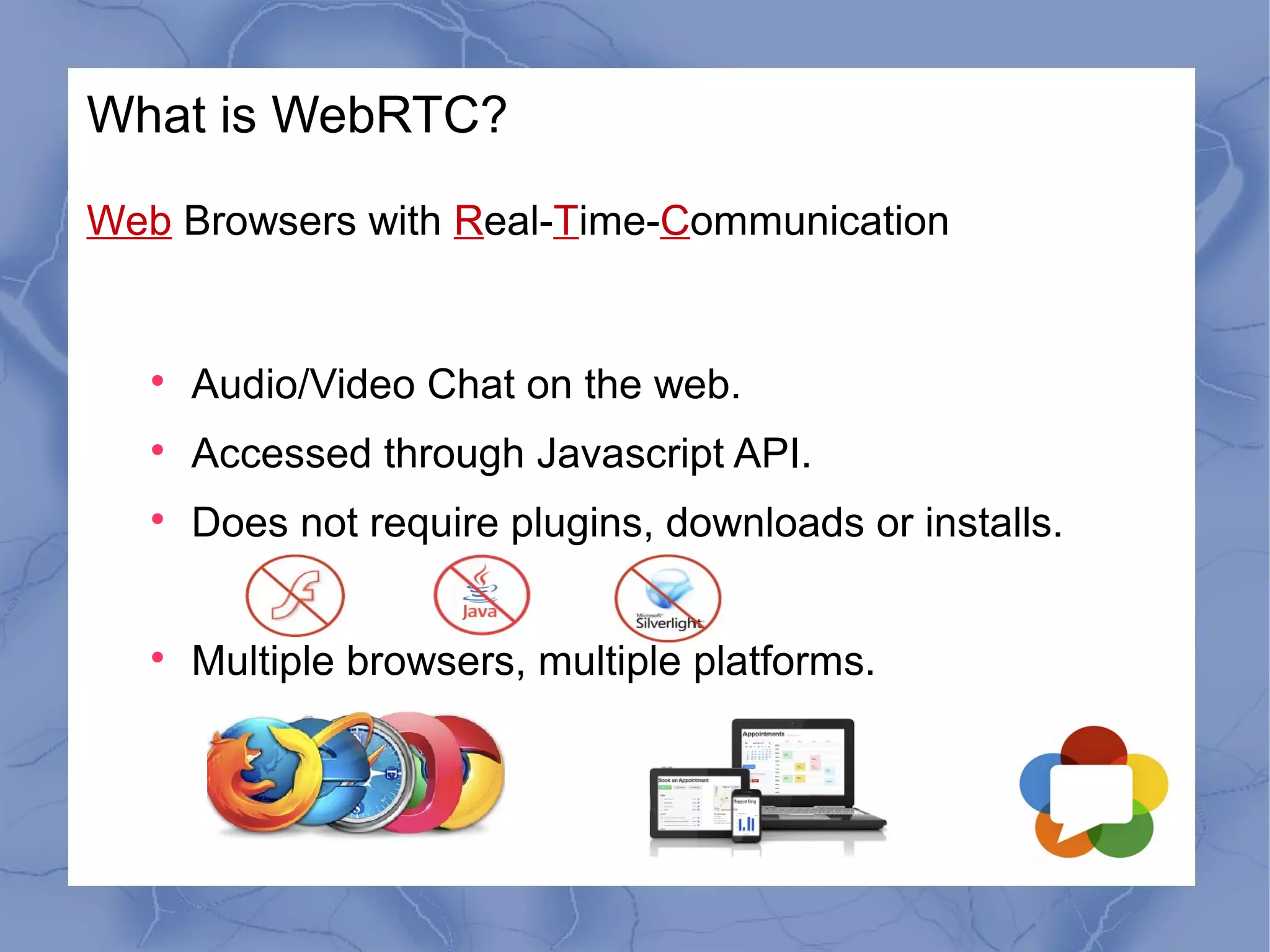 What is WebRTC?
Web Browsers with Real-Time-Communication



Audio/Video Chat on the web.



Accessed through Javascript API.



Does not require plugins, downloads or installs.



Multiple browsers, multiple platforms.

 