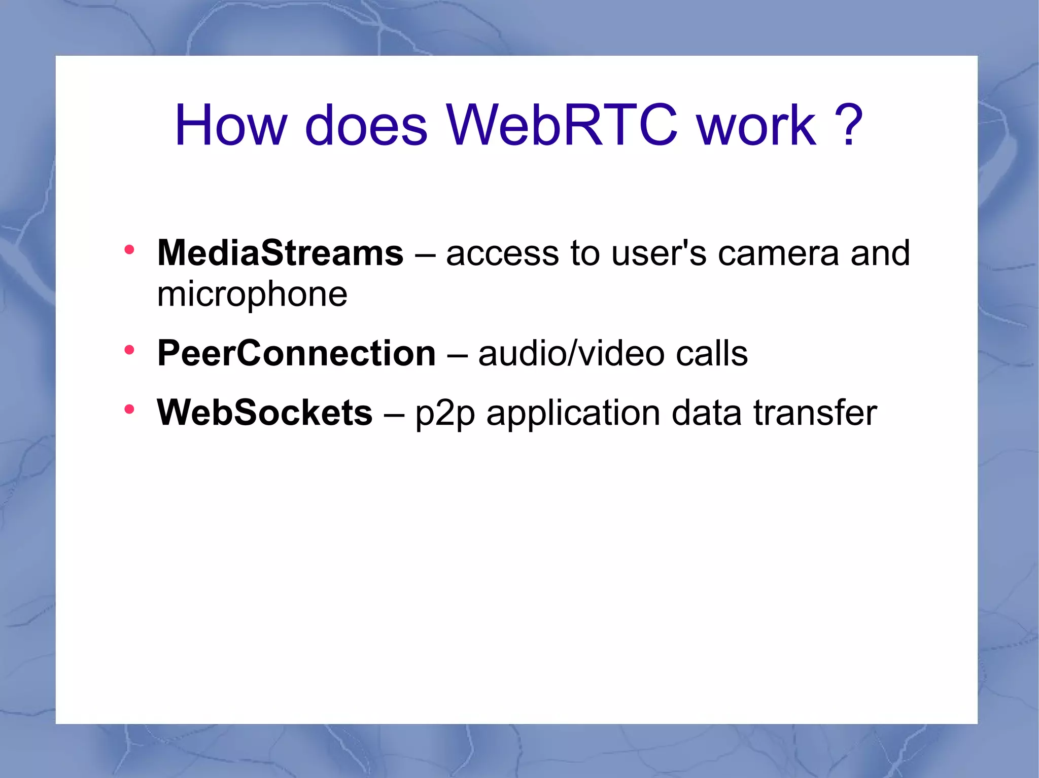 How does WebRTC work ?


MediaStreams – access to user's camera and
microphone



PeerConnection – audio/video calls



WebSockets – p2p application data transfer

 
