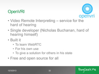 OpenVRI
• Video Remote Interpreting – service for the
hard of hearing
• Single developer (Nicholas Buchanan, hard of
hearing himself)
• Built it
• To learn WebRTC
• For his own use
• To give a solution for others in his state

• Free and open source for all

12/3/2013

32

 