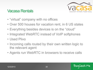 Vacasa Rentals
•
•
•
•
•
•

“virtual” company with no offices
Over 500 houses for vacation rent, in 6 US states
Everything besides devices is on the “cloud”
Integrated WebRTC instead of VoIP softphones
Used Plivo
Incoming calls routed by their own written logic to
the relevant agent
• Agents run WebRTC in browsers to receive calls

12/3/2013

34

 