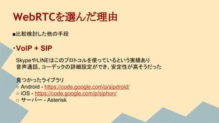 WebRTCを選んだ理由
■比較検討した他の手段
・VoIP + SIP
　SkypeやLINEはこのプロトコルを使っているという実績あり
　音声通話、コーデックの詳細設定ができ、安定性が高そうだった
　
　見つかったライブラリ
　○ Android - https://code.google.com/p/sipdroid/
　○ iOS - https://code.google.com/p/siphon/
　○ サーバー - Asterisk
 
