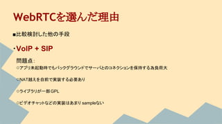 WebRTCを選んだ理由
■比較検討した他の手段
・VoIP + SIP
　問題点：
　○アプリ未起動時でもバックグラウンドでサーバとのコネクションを保持する為負荷大
　○NAT越えを自前で実装する必要あり
　○ライブラリが一部GPL
　○ビデオチャットなどの実装はあまり sampleない
 