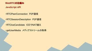 ・RTCPeerConnection　P2P通信
・RTCSessionDescription　P2P通信
・RTCIceCandidate　ICEでNAT越え
・getUserMedia　メディアストリームの取得
WebRTCの仕組み
JavaScript API
 