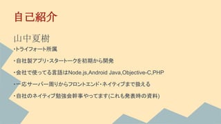 自己紹介
山中夏樹
・トライフォート所属
・自社製アプリ・スタートークを初期から開発
・会社で使ってる言語はNode.js,Android Java,Objective-C,PHP
・一応サーバー周りからフロントエンド・ネイティブまで扱える
・自社のネイティブ勉強会幹事やってます(これも発表時の資料)
 
