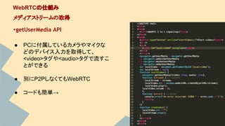 ・getUserMedia API
WebRTCの仕組み
メディアストリームの取得
● PCに付属しているカメラやマイクな
どのデバイス入力を取得して、
<video>タグや<audio>タグで流すこ
とができる
● 別にP2PしなくてもWebRTC
● コードも簡単→
 