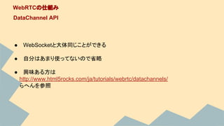 WebRTCの仕組み
DataChannel API
● WebSocketと大体同じことができる
● 自分はあまり使ってないので省略
● 興味ある方は
　　http://www.html5rocks.com/ja/tutorials/webrtc/datachannels/
　　らへんを参照
 