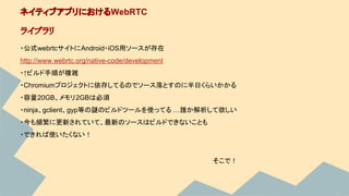 ・公式webrtcサイトにAndroid・iOS用ソースが存在
http://www.webrtc.org/native-code/development
・↑ビルド手順が複雑
・Chromiumプロジェクトに依存してるのでソース落とすのに半日くらいかかる
・容量20GB、メモリ2GBは必須
・ninja、gclient、gyp等の謎のビルドツールを使ってる …誰か解析して欲しい
・今も頻繁に更新されていて、最新のソースはビルドできないことも
・できれば使いたくない！
ネイティブアプリにおけるWebRTC
ライブラリ
そこで！
 