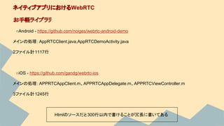 　○Android - https://github.com/noiges/webrtc-android-demo
メインの処理：AppRTCClient.java,AppRTCDemoActivity.java
2ファイル計1117行
　○iOS - https://github.com/gandg/webrtc-ios
メインの処理：APPRTCAppClient.m、APPRTCAppDelegate.m、APPRTCViewController.m
3ファイル計1245行
ネイティブアプリにおけるWebRTC
お手軽ライブラリ
Htmlのソースだと300行以内で書けることが冗長に書いてある
 