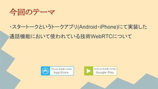 今回のテーマ
・スタートークというトークアプリ(Android・iPhone)にて実装した
通話機能において使われている技術WebRTCについて
 