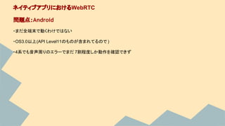 ・まだ全端末で動くわけではない
・OS3.0以上(API Level11のものが含まれてるので )
・4系でも音声周りのエラーでまだ 7割程度しか動作を確認できず
ネイティブアプリにおけるWebRTC
問題点：Android
 