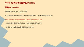 ・現状通話は安定してできている
・ビデオチャットを入れると、キャプチャの取得に 4,5秒時間がかかった
・http://qiita.com/ykst/items/412496713e1e887bcfca
　↑ここら辺を見るとまだパフォーマンスは上げられそう
・公式のソース最新の安定板を入れるべき
ネイティブアプリにおけるWebRTC
問題点：iPhone
 