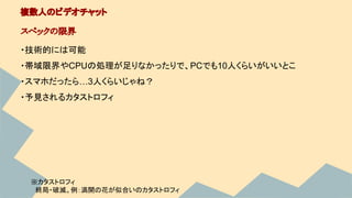 ・技術的には可能
・帯域限界やCPUの処理が足りなかったりで、PCでも10人くらいがいいとこ
・スマホだったら…3人くらいじゃね？
複数人のビデオチャット
スペックの限界
 