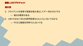 ２.　クライアントの音質や画質を極力落としてデータを少なくする
　→　粗さの限界がある
３.　n対nではなく1対nの音声配信なら5人くらいはいけるかも
　→　PCなら動画を同時10人はいける
複数人のビデオチャット
解決策
 