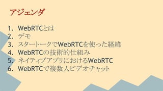 1. WebRTCとは
2. デモ
3. スタートークでWebRTCを使った経緯
4. WebRTCの技術的仕組み
5. ネイティブアプリにおけるWebRTC
6. WebRTCで複数人ビデオチャット
アジェンダ
 