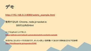 デモ
http://192.168.0.3:8080/webrtc_example.html
使用するもの：Chrome、node.js+socket.io
　　　　　　　300行以内のHtml
コードはgithubに上げました
https://github.com/natsuki-yamanaka/webrtc-socketio-sample
ほぼがねこさんのコードそのままです。めっちゃ詳しい説明書いてあるので興味ある方は下記参照
http://html5experts.jp/mganeko/5349/
 