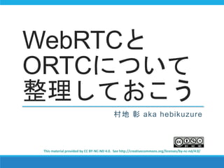 WebRTCと 
ORTCについて 
整理しておこう 
村地彰aka hebikuzure 
This material provided by CC BY-NC-ND 4.0. See http://creativecommons.org/licenses/by-nc-nd/4.0/ 
 