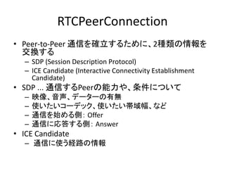 RTCPeerConnection
• WebRTC通信には、RTCPeerConnetionを使用
– ブラウザとブラウザの間で直接Peer-to-Peer通信を行う
– UDP/IPを使用
• TCP/IPのようにパケットの到着は保障しない
• オーバーヘッドが少ない
• 通信のリアルタイム性を重視
• UDPのポート番号は動的に割り振られる（49152 ～ 65535）
• ベンダーブレフィックスが付いている
– Chrome: window.webkitRTCPeerConnetion
– Firefox: window.mozRTCPeerConnection
 