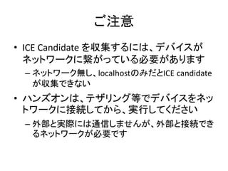 SDP と ICE
• ICE Candidate…経路の情報を示す。複数ある場合も多い
• P2Pによる直接通信
• STUNによる、NAT通過のためのポートマッピング
– → 最終的にはP2Pになる
• TURNによる、リレーサーバーを介した中継通信
SDP SDPICE
 