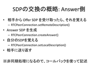 SDPの交換の概略: Offer側
• Offer SDP を生成
– RTCPeerConnection.createOffer()
• 自分のSDPを覚える
– RTCPeerConnection.setLocalDescription()
• 相手に送る
• 相手から Answer SDP を受け取ったら、それを覚える
– RTCPeerConnection.setRemoteDescription()
※非同期処理になるので、コールバックを使って記述
 