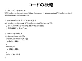 SDPの交換の概略: Answer側
• 相手から Offer SDP を受け取ったら、それを覚える
– RTCPeerConnection.setRemoteDescription()
• Answer SDP を生成
– RTCPeerConnection.createAnswer()
• 自分のSDPを覚える
– RTCPeerConnection.setLocalDescription()
• 相手に送り返す
※非同期処理になるので、コールバックを使って記述
 