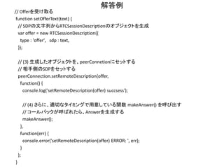 解答例
function makeOffer() {
// (1) createOfferを呼び出して、Offer SDPを生成する
peerConnection.createOffer(function (sessionDescription) { // in case of success
// (2) 生成されたSDPを、peerConnetionにセットする
// ※Vanilla ICEを用いるため、すぐにはOfferを相手に送信しない
peerConnection.setLocalDescription(sessionDescription,
function() {
console.log('setLocalDescription() succsess');
// ※Trickle ICEの場合は、このタイミングでOffer SDPを相手に送信する
// ※Vanilla ICEの場合には、まだ送らない
},
function(err) {
console.error('setLocalDescription() ERROR: ', err);
}
);
console.log('-- Create Offer SDP --');
console.log(sessionDescription);
}, function (err) { // in case of error
console.error('Create Offer failed:', err);
}, mediaConstraints);
}
 