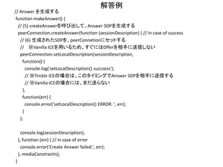 解答例
// Offerを受け取る
function setOfferText(text) {
// SDPの文字列からRTCSessionDescriptionのオブジェクトを生成
var offer = new RTCSessionDescription({
type : 'offer', sdp : text,
});
// (3) 生成したオブジェクトを、peerConnetionにセットする
// 相手側のSDPをセットする
peerConnection.setRemoteDescription(offer,
function() {
console.log('setRemoteDescription(offer) succsess');
// (4) さらに、適切なタイミングで用意している関数 makeAnswer() を呼び出す
// コールバックが呼ばれたら、Answerを生成する
makeAnswer();
},
function(err) {
console.error('setRemoteDescription(offer) ERROR: ', err);
}
);
}
 